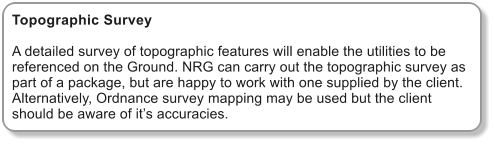 Topographic Survey  A detailed survey of topographic features will enable the utilities to be referenced on the Ground. NRG can carry out the topographic survey as part of a package, but are happy to work with one supplied by the client. Alternatively, Ordnance survey mapping may be used but the client should be aware of it�s accuracies.